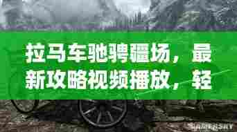 拉马车驰骋疆场，最新攻略视频播放，轻松驾驭马车技巧大揭秘！