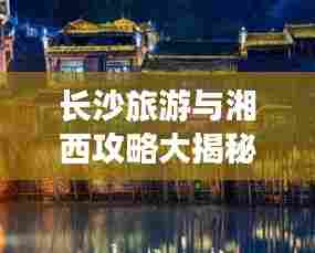 长沙旅游与湘西攻略大揭秘，湖南魅力无限探索之旅