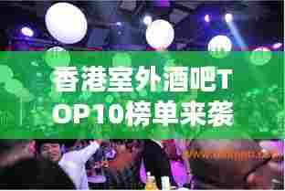 香港室外酒吧TOP10榜单来袭，感受露天酒吧的独特魅力