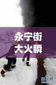 永宁街大火瞬间与应急救援壮丽画卷,惊心动魄的一刻!