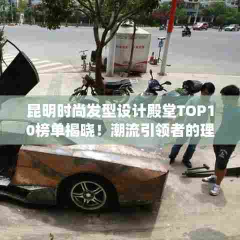 昆明时尚发型设计殿堂TOP10榜单揭晓!潮流引领者的理发店排名