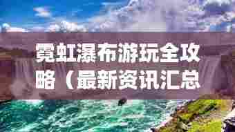霓虹瀑布游玩全攻略（最新资讯汇总）